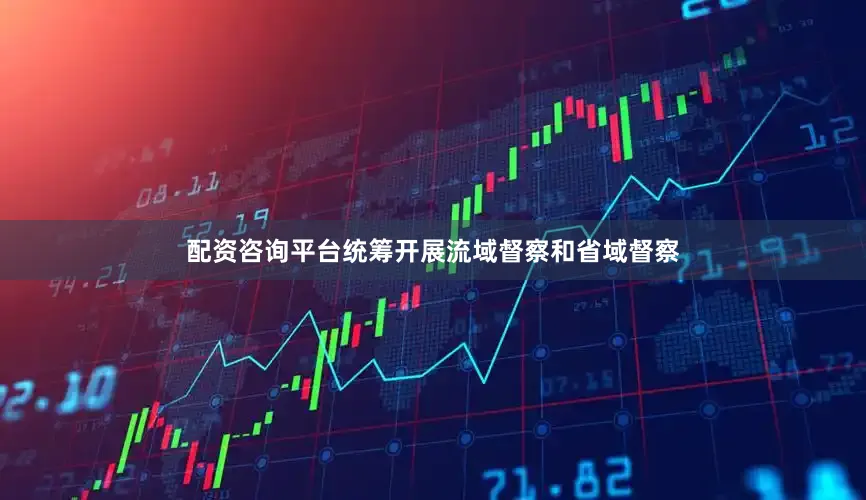 配资咨询平台统筹开展流域督察和省域督察