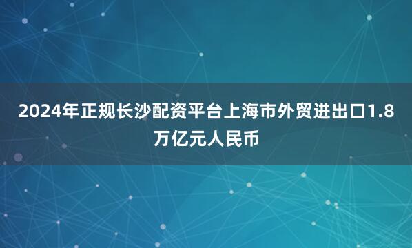 2024年正规长沙配资平台上海市外贸进出口1.8万亿元人民币