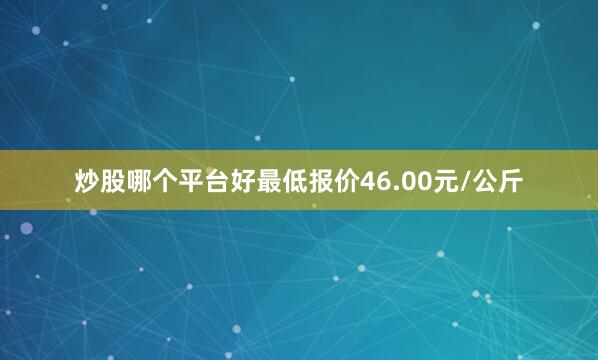 炒股哪个平台好最低报价46.00元/公斤