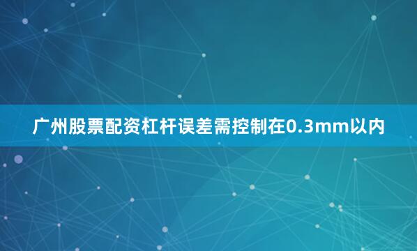 广州股票配资杠杆误差需控制在0.3mm以内