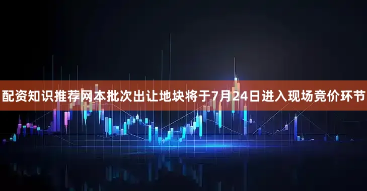 配资知识推荐网本批次出让地块将于7月24日进入现场竞价环节