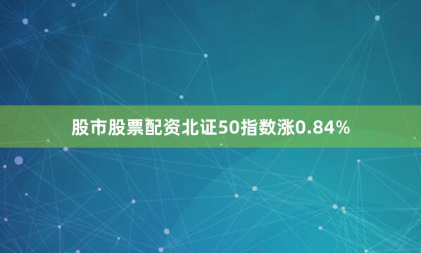 股市股票配资北证50指数涨0.84%