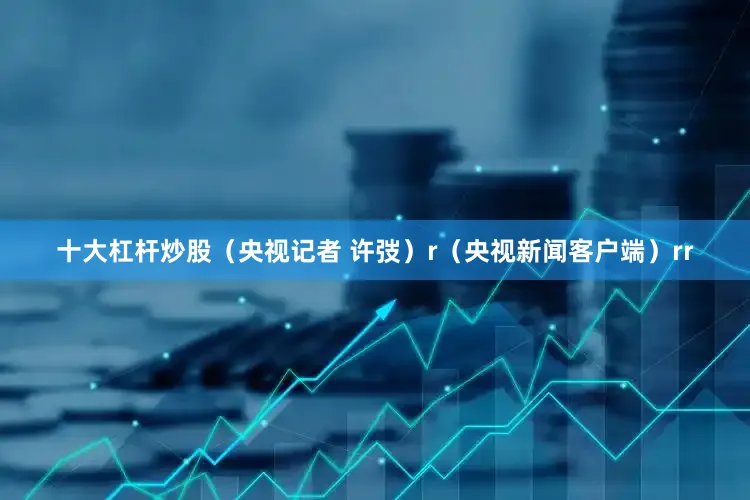 十大杠杆炒股（央视记者 许弢）r（央视新闻客户端）rr