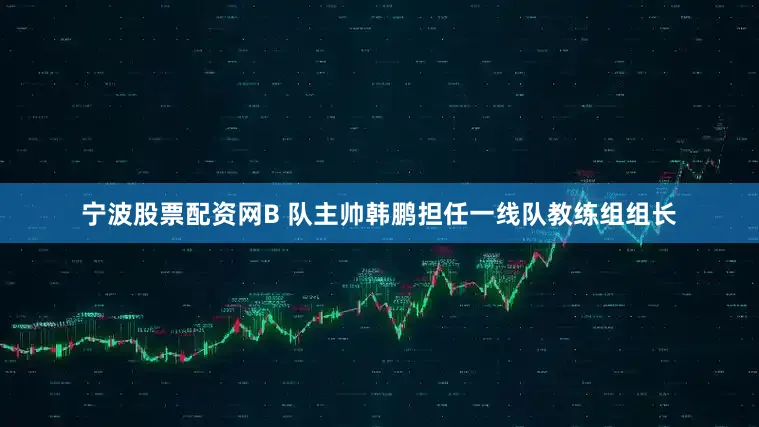 宁波股票配资网B 队主帅韩鹏担任一线队教练组组长
