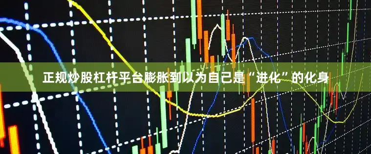 正规炒股杠杆平台膨胀到以为自己是“进化”的化身