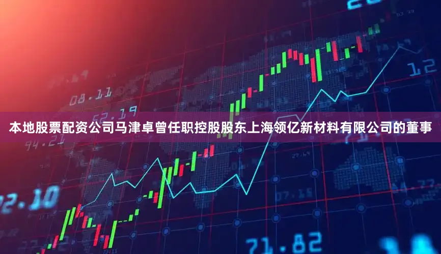 本地股票配资公司马津卓曾任职控股股东上海领亿新材料有限公司的董事
