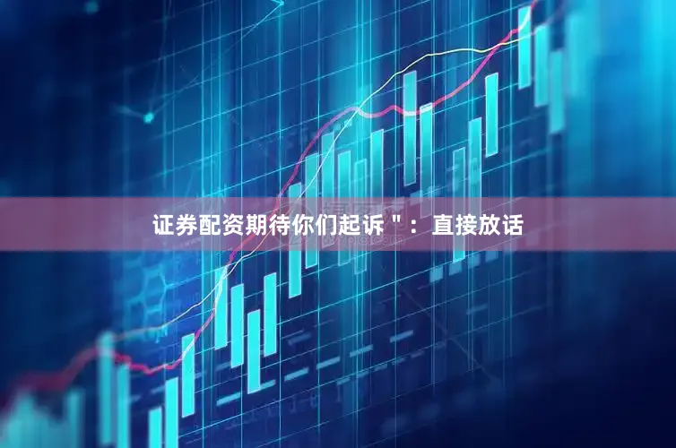 证券配资期待你们起诉＂：直接放话