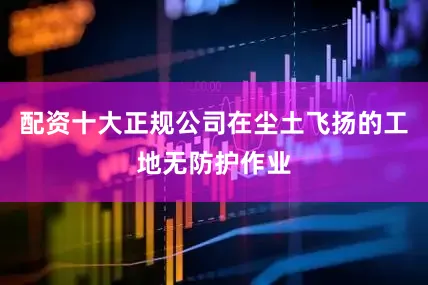 配资十大正规公司在尘土飞扬的工地无防护作业