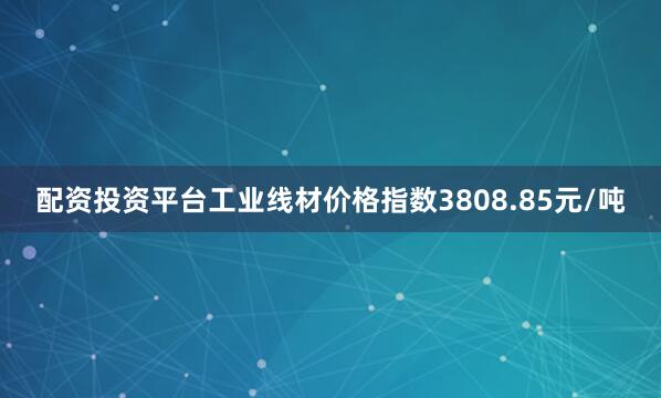 配资投资平台工业线材价格指数3808.85元/吨