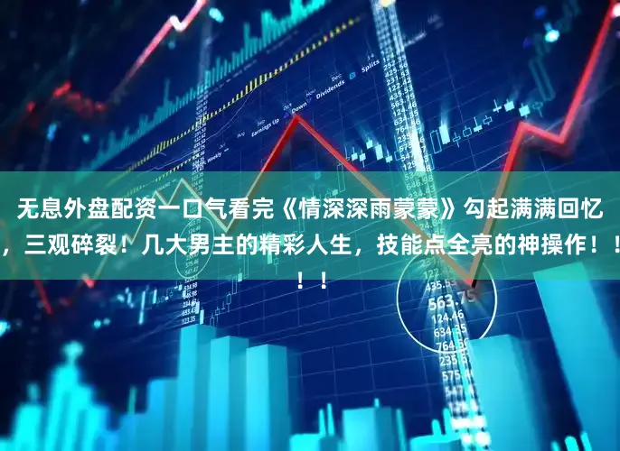 无息外盘配资一口气看完《情深深雨蒙蒙》勾起满满回忆，三观碎裂！几大男主的精彩人生，技能点全亮的神操作！！