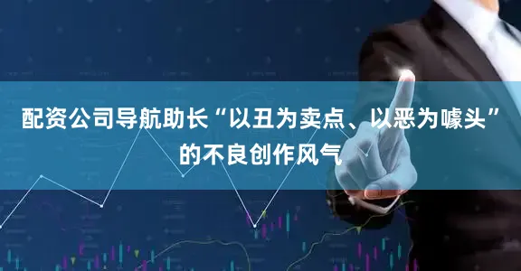 配资公司导航助长“以丑为卖点、以恶为噱头”的不良创作风气