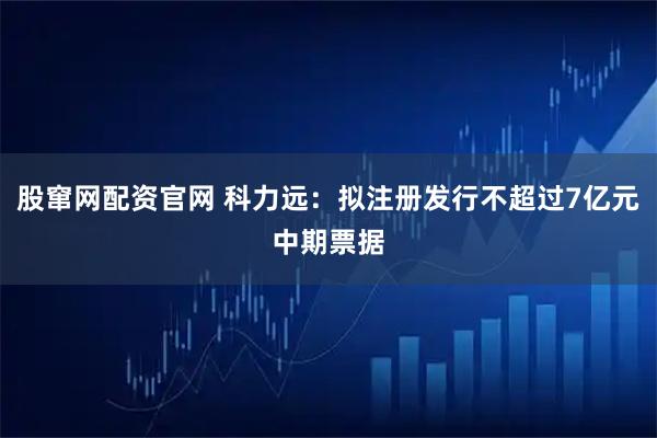 股窜网配资官网 科力远：拟注册发行不超过7亿元中期票据