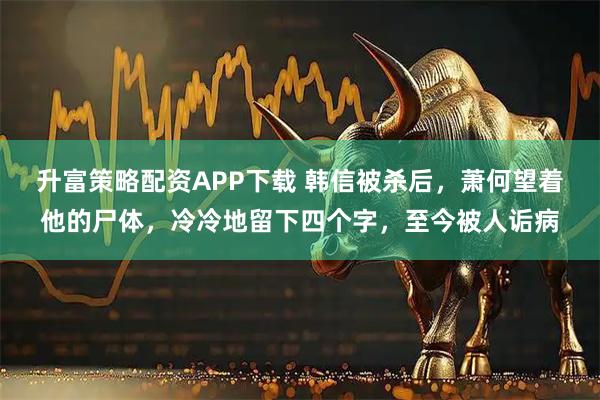 升富策略配资APP下载 韩信被杀后，萧何望着他的尸体，冷冷地留下四个字，至今被人诟病