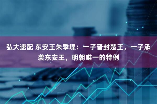 弘大速配 东安王朱季塛：一子晋封楚王，一子承袭东安王，明朝唯一的特例