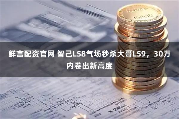 鲜言配资官网 智己LS8气场秒杀大哥LS9，30万内卷出新高度
