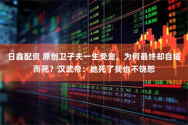 日鑫配资 原创卫子夫一生受宠，为何最终却自缢而死？汉武帝：她死了我也不饶恕