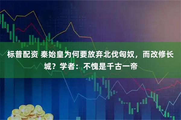 标普配资 秦始皇为何要放弃北伐匈奴，而改修长城？学者：不愧是千古一帝