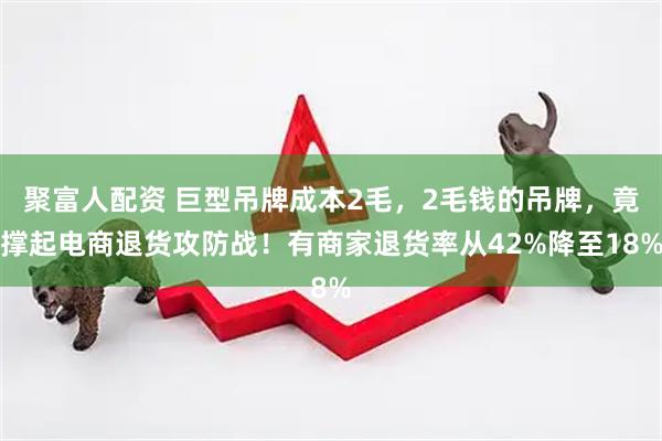 聚富人配资 巨型吊牌成本2毛，2毛钱的吊牌，竟撑起电商退货攻防战！有商家退货率从42%降至18%