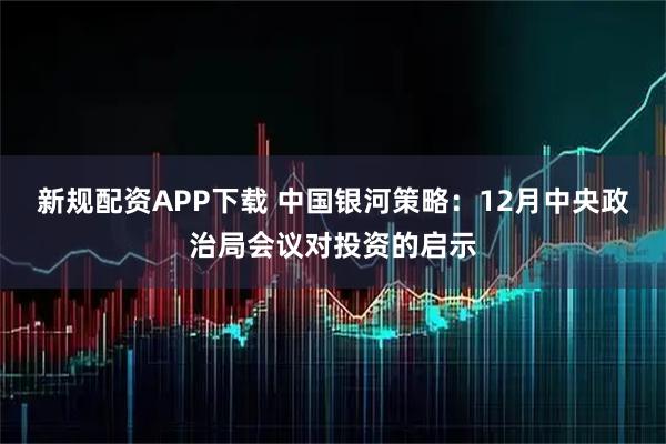 新规配资APP下载 中国银河策略：12月中央政治局会议对投资的启示