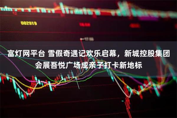 富灯网平台 雪假奇遇记欢乐启幕，新城控股集团会展吾悦广场成亲子打卡新地标