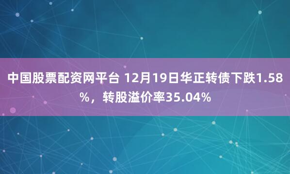 中国股票配资网平台 12月19日华正转债下跌1.58%，转股溢价率35.04%
