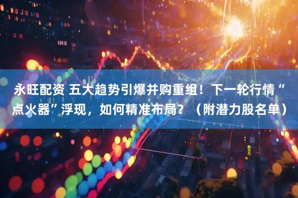 永旺配资 五大趋势引爆并购重组！下一轮行情“点火器”浮现，如何精准布局？（附潜力股名单）