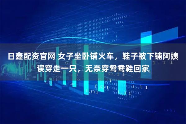 日鑫配资官网 女子坐卧铺火车，鞋子被下铺阿姨误穿走一只，无奈穿鸳鸯鞋回家