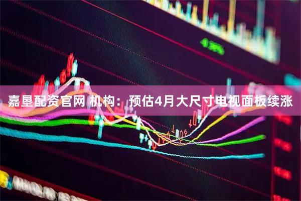 嘉垦配资官网 机构：预估4月大尺寸电视面板续涨