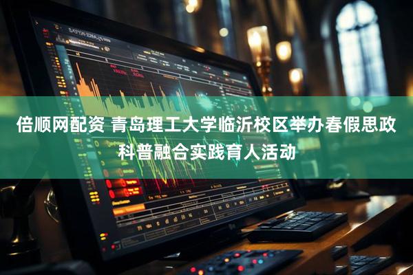倍顺网配资 青岛理工大学临沂校区举办春假思政科普融合实践育人活动
