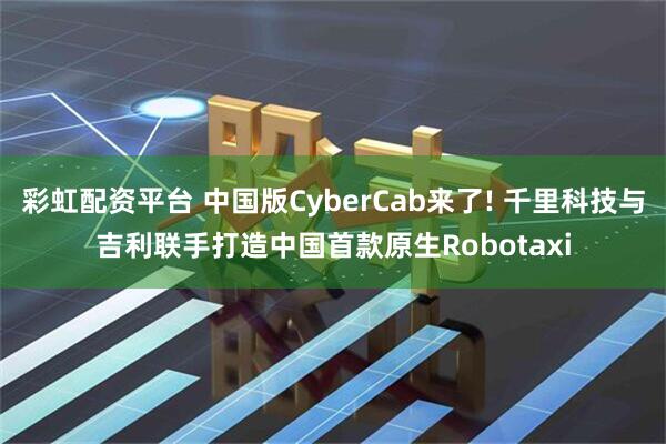彩虹配资平台 中国版CyberCab来了! 千里科技与吉利联手打造中国首款原生Robotaxi
