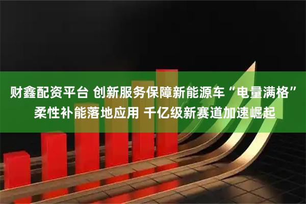 财鑫配资平台 创新服务保障新能源车“电量满格” 柔性补能落地应用 千亿级新赛道加速崛起