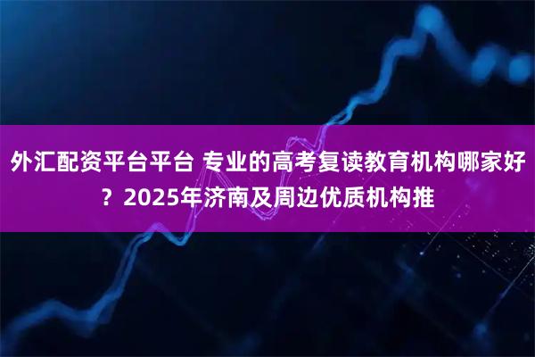外汇配资平台平台 专业的高考复读教育机构哪家好？2025年济南及周边优质机构推