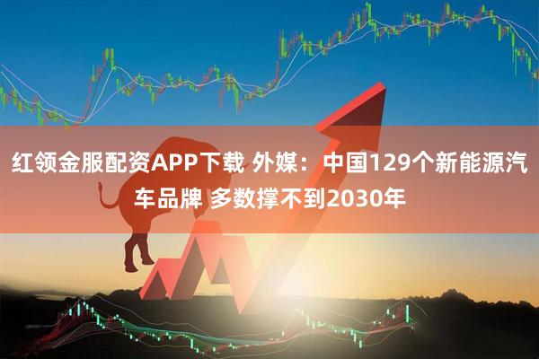 红领金服配资APP下载 外媒：中国129个新能源汽车品牌 多数撑不到2030年