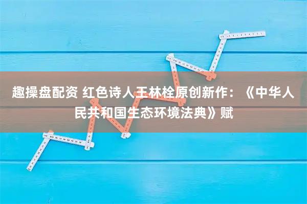 趣操盘配资 红色诗人王林栓原创新作：《中华人民共和国生态环境法典》赋