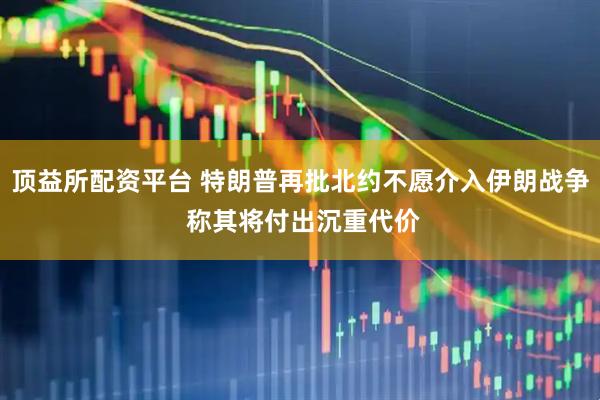 顶益所配资平台 特朗普再批北约不愿介入伊朗战争 称其将付出沉重代价