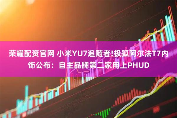 荣耀配资官网 小米YU7追随者!极狐阿尔法T7内饰公布：自主品牌第二家用上PHUD
